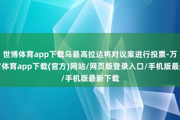 世博体育app下载乌最高拉达将对议案进行投票-万博官方体育app下载(官方)网站/网页版登录入口/手机版最新下载