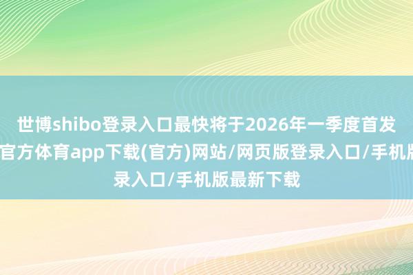 世博shibo登录入口最快将于2026年一季度首发亮相-万博官方体育app下载(官方)网站/网页版登录入口/手机版最新下载