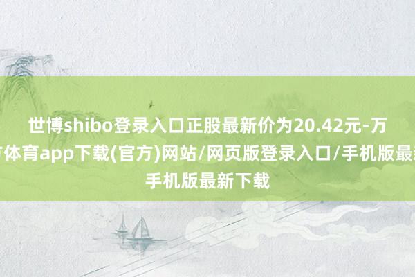 世博shibo登录入口正股最新价为20.42元-万博官方体育app下载(官方)网站/网页版登录入口/手机版最新下载