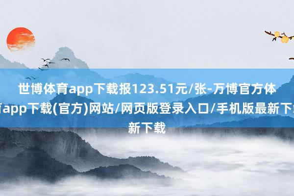 世博体育app下载报123.51元/张-万博官方体育app下载(官方)网站/网页版登录入口/手机版最新下载