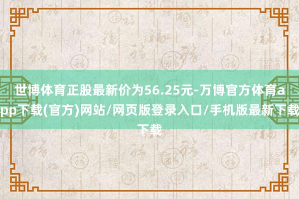 世博体育正股最新价为56.25元-万博官方体育app下载(官方)网站/网页版登录入口/手机版最新下载