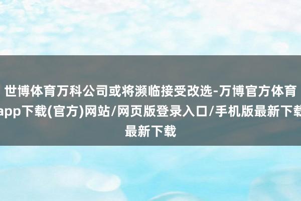世博体育万科公司或将濒临接受改选-万博官方体育app下载(官方)网站/网页版登录入口/手机版最新下载
