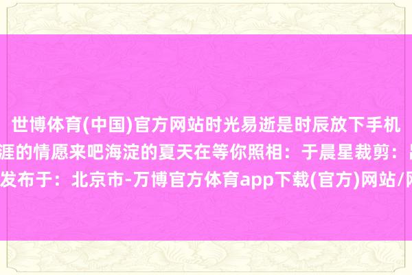 世博体育(中国)官方网站时光易逝是时辰放下手机去感受冷风、树荫感受生涯的情愿来吧海淀的夏天在等你照相：于晨星裁剪：吕晓雪发布于：北京市-万博官方体育app下载(官方)网站/网页版登录入口/手机版最新下载