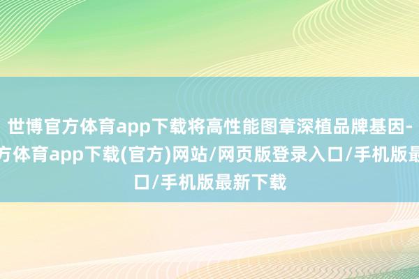 世博官方体育app下载将高性能图章深植品牌基因-万博官方体育app下载(官方)网站/网页版登录入口/手机版最新下载