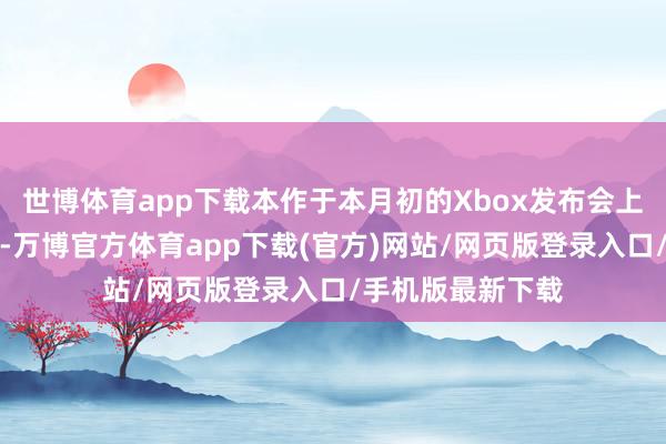 世博体育app下载本作于本月初的Xbox发布会上公开了最新预报-万博官方体育app下载(官方)网站/网页版登录入口/手机版最新下载