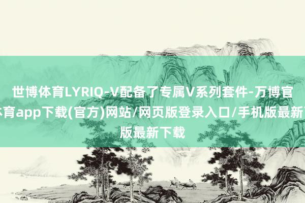 世博体育LYRIQ-V配备了专属V系列套件-万博官方体育app下载(官方)网站/网页版登录入口/手机版最新下载