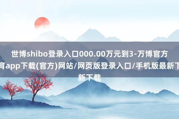 世博shibo登录入口000.00万元到3-万博官方体育app下载(官方)网站/网页版登录入口/手机版最新下载