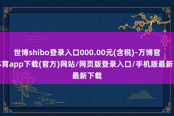 世博shibo登录入口000.00元(含税)-万博官方体育app下载(官方)网站/网页版登录入口/手机版最新下载