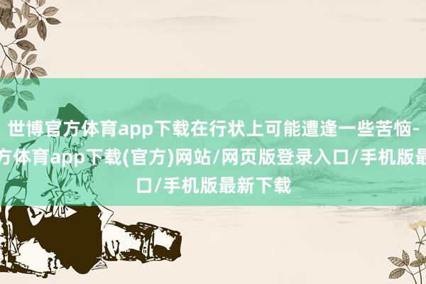 世博官方体育app下载在行状上可能遭逢一些苦恼-万博官方体育app下载(官方)网站/网页版登录入口/手机版最新下载