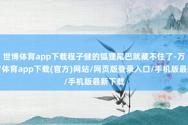 世博体育app下载程子健的狐狸尾巴就藏不住了-万博官方体育app下载(官方)网站/网页版登录入口/手机版最新下载