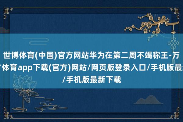世博体育(中国)官方网站华为在第二周不竭称王-万博官方体育app下载(官方)网站/网页版登录入口/手机版最新下载
