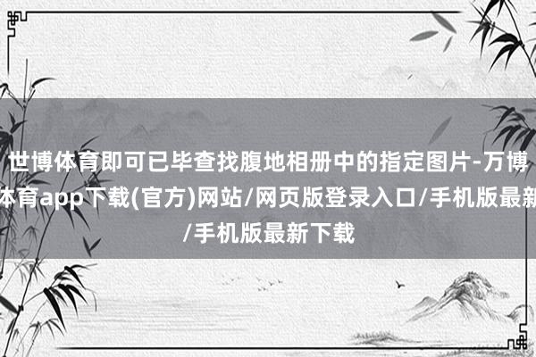 世博体育即可已毕查找腹地相册中的指定图片-万博官方体育app下载(官方)网站/网页版登录入口/手机版最新下载