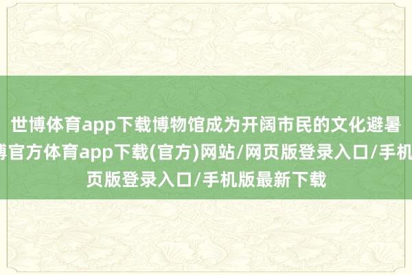世博体育app下载博物馆成为开阔市民的文化避暑首选地-万博官方体育app下载(官方)网站/网页版登录入口/手机版最新下载