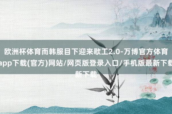 欧洲杯体育而韩服目下迎来歇工2.0-万博官方体育app下载(官方)网站/网页版登录入口/手机版最新下载