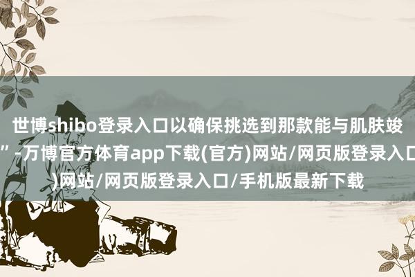 世博shibo登录入口以确保挑选到那款能与肌肤竣工再会的“魔法棒”-万博官方体育app下载(官方)网站/网页版登录入口/手机版最新下载