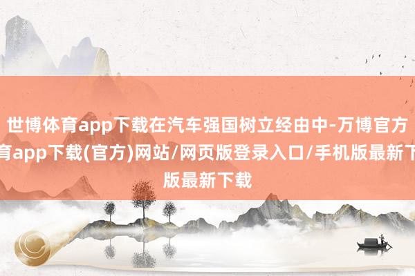 世博体育app下载在汽车强国树立经由中-万博官方体育app下载(官方)网站/网页版登录入口/手机版最新下载