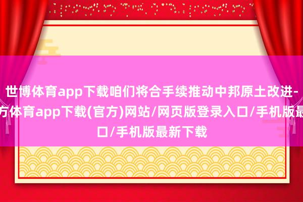 世博体育app下载咱们将合手续推动中邦原土改进-万博官方体育app下载(官方)网站/网页版登录入口/手机版最新下载