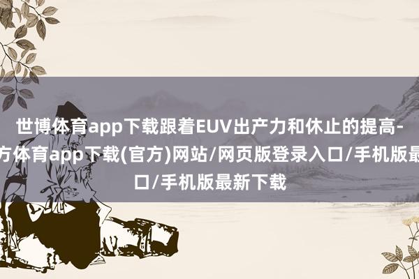 世博体育app下载跟着EUV出产力和休止的提高-万博官方体育app下载(官方)网站/网页版登录入口/手机版最新下载