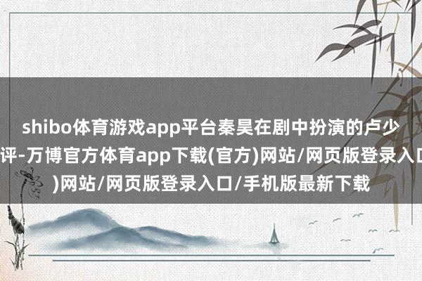 shibo体育游戏app平台秦昊在剧中扮演的卢少骅一角亦然广受好评-万博官方体育app下载(官方)网站/网页版登录入口/手机版最新下载