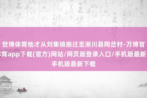 世博体育他才从刘集镇搬迁至淅川县陶岔村-万博官方体育app下载(官方)网站/网页版登录入口/手机版最新下载