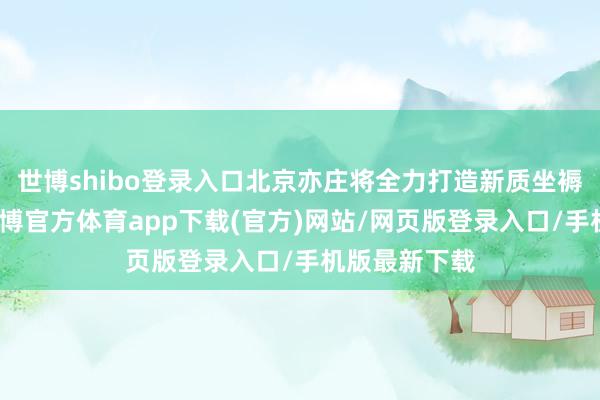 世博shibo登录入口北京亦庄将全力打造新质坐褥力典范区-万博官方体育app下载(官方)网站/网页版登录入口/手机版最新下载