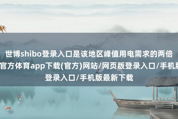世博shibo登录入口是该地区峰值用电需求的两倍以上-万博官方体育app下载(官方)网站/网页版登录入口/手机版最新下载