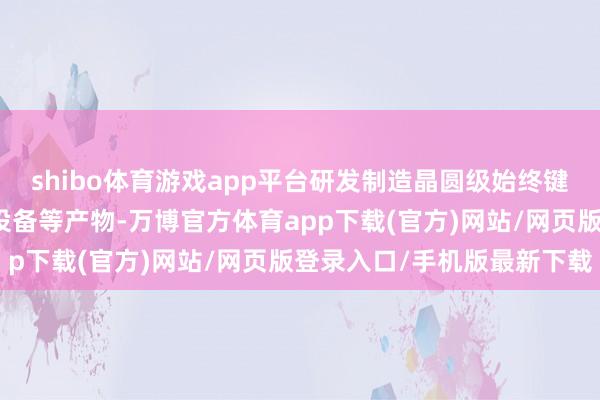 shibo体育游戏app平台研发制造晶圆级始终键合、临时键合、解键合设备等产物-万博官方体育app下载(官方)网站/网页版登录入口/手机版最新下载