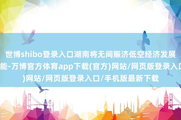 世博shibo登录入口湖南将无间赈济低空经济发展为明天产业发展赋能-万博官方体育app下载(官方)网站/网页版登录入口/手机版最新下载