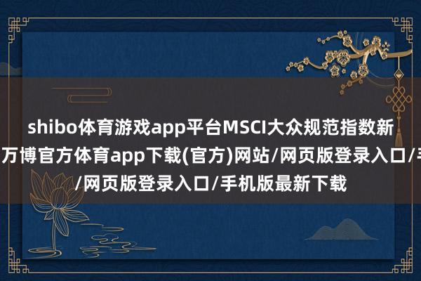 shibo体育游戏app平台MSCI大众规范指数新纳入23只股票-万博官方体育app下载(官方)网站/网页版登录入口/手机版最新下载