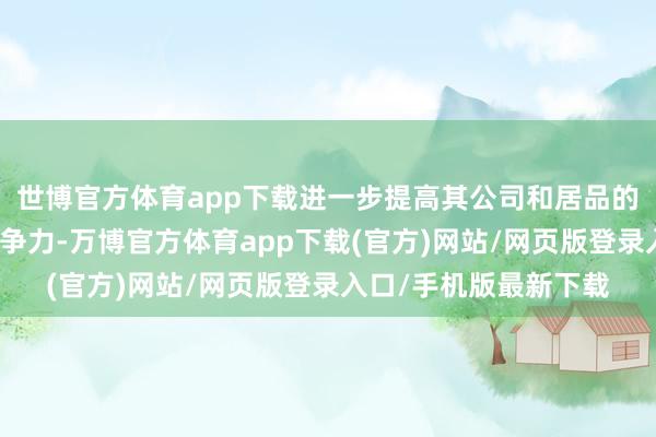 世博官方体育app下载进一步提高其公司和居品的品牌价值以及商场竞争力-万博官方体育app下载(官方)网站/网页版登录入口/手机版最新下载
