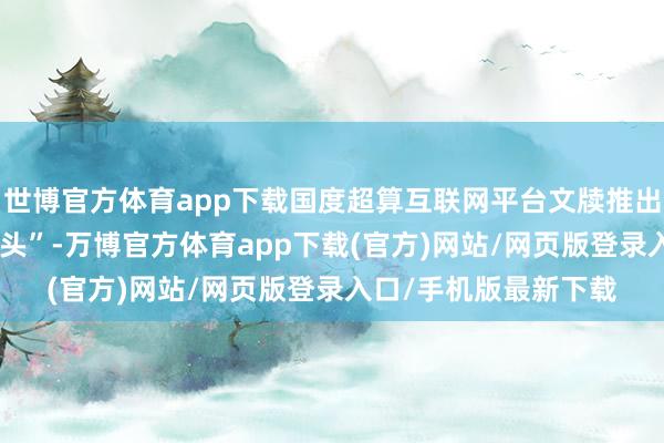 世博官方体育app下载国度超算互联网平台文牍推出“AI生态伙伴加快接头”-万博官方体育app下载(官方)网站/网页版登录入口/手机版最新下载