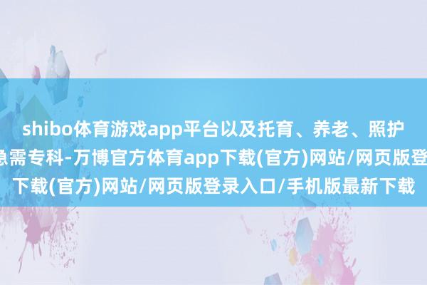 shibo体育游戏app平台以及托育、养老、照护、家政等民生紧缺规模急需专科-万博官方体育app下载(官方)网站/网页版登录入口/手机版最新下载
