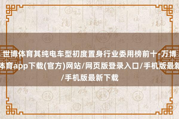 世博体育其纯电车型初度置身行业委用榜前十-万博官方体育app下载(官方)网站/网页版登录入口/手机版最新下载