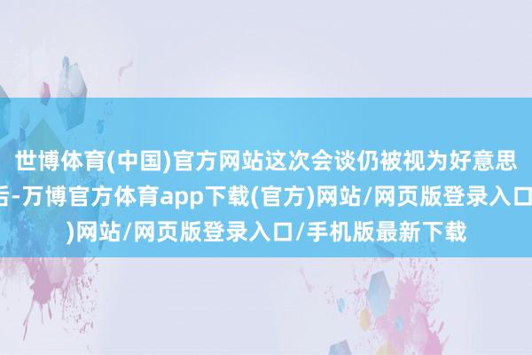 世博体育(中国)官方网站这次会谈仍被视为好意思国休养对俄政策后-万博官方体育app下载(官方)网站/网页版登录入口/手机版最新下载