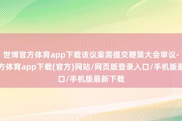 世博官方体育app下载该议案需提交鞭策大会审议-万博官方体育app下载(官方)网站/网页版登录入口/手机版最新下载