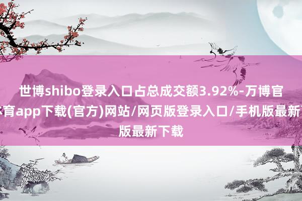 世博shibo登录入口占总成交额3.92%-万博官方体育app下载(官方)网站/网页版登录入口/手机版最新下载