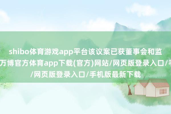 shibo体育游戏app平台该议案已获董事会和监事会审议通过-万博官方体育app下载(官方)网站/网页版登录入口/手机版最新下载