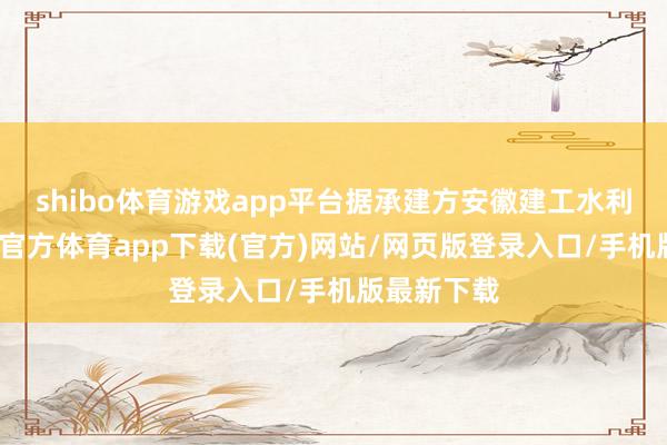 shibo体育游戏app平台据承建方安徽建工水利先容-万博官方体育app下载(官方)网站/网页版登录入口/手机版最新下载