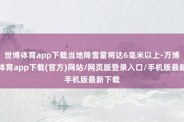 世博体育app下载当地降雪量将达6毫米以上-万博官方体育app下载(官方)网站/网页版登录入口/手机版最新下载