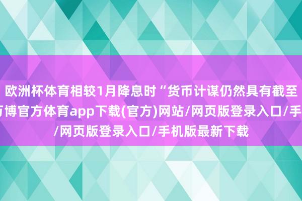 欧洲杯体育相较1月降息时“货币计谋仍然具有截至性”的表述-万博官方体育app下载(官方)网站/网页版登录入口/手机版最新下载