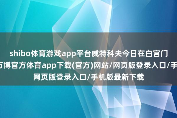 shibo体育游戏app平台威特科夫今日在白宫门外对记者说-万博官方体育app下载(官方)网站/网页版登录入口/手机版最新下载