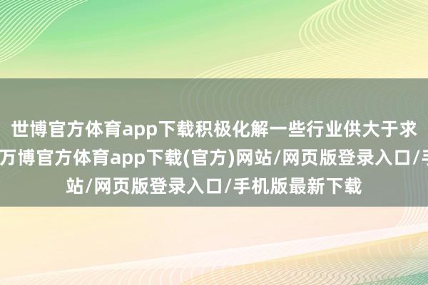 世博官方体育app下载积极化解一些行业供大于求的阶段性矛盾-万博官方体育app下载(官方)网站/网页版登录入口/手机版最新下载