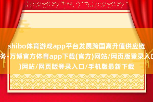 shibo体育游戏app平台发展跨国高升值供应链处分和商业融资服务-万博官方体育app下载(官方)网站/网页版登录入口/手机版最新下载