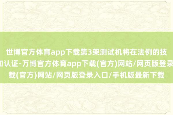 世博官方体育app下载第3架测试机将在法例的技巧内完成所需的测试和认证-万博官方体育app下载(官方)网站/网页版登录入口/手机版最新下载
