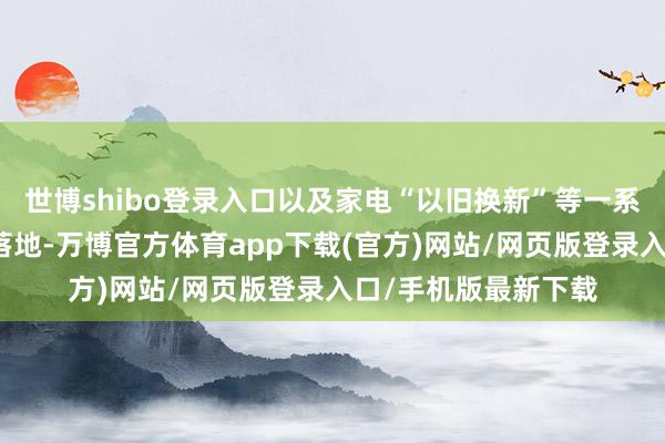 世博shibo登录入口以及家电“以旧换新”等一系列支撑性战略握住落地-万博官方体育app下载(官方)网站/网页版登录入口/手机版最新下载