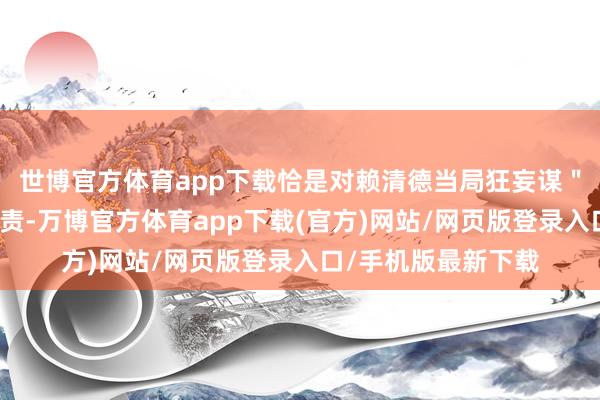 世博官方体育app下载恰是对赖清德当局狂妄谋＂独＂寻衅的坚决惩责-万博官方体育app下载(官方)网站/网页版登录入口/手机版最新下载