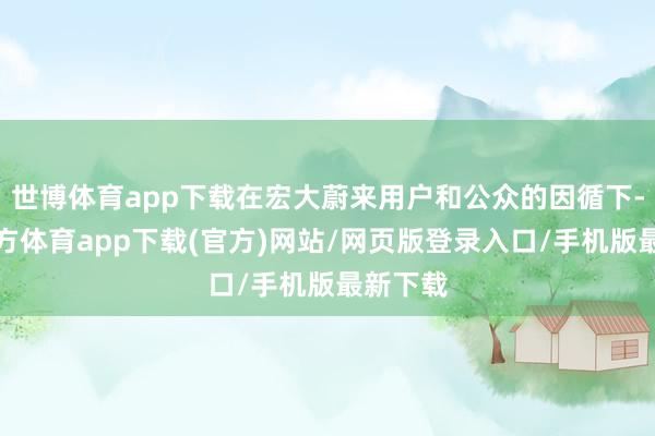 世博体育app下载在宏大蔚来用户和公众的因循下-万博官方体育app下载(官方)网站/网页版登录入口/手机版最新下载