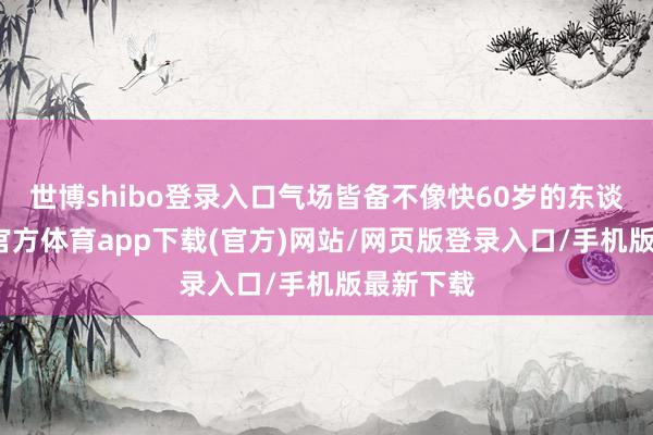 世博shibo登录入口气场皆备不像快60岁的东谈主-万博官方体育app下载(官方)网站/网页版登录入口/手机版最新下载