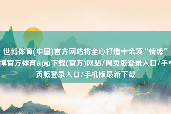 世博体育(中国)官方网站将全心打造十余项“情缘”打卡元素-万博官方体育app下载(官方)网站/网页版登录入口/手机版最新下载