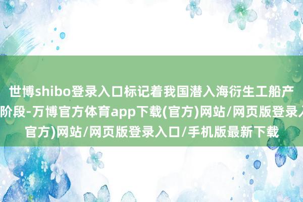 世博shibo登录入口标记着我国潜入海衍生工船产业迈入轨范化复制新阶段-万博官方体育app下载(官方)网站/网页版登录入口/手机版最新下载